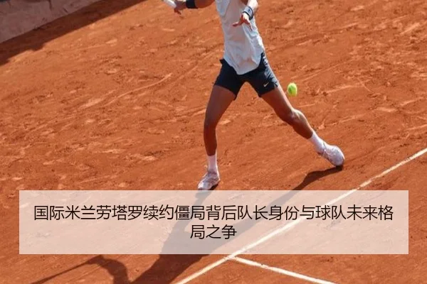国际米兰劳塔罗续约僵局背后队长身份与球队未来格局之争