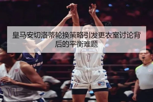 皇马安切洛蒂轮换策略引发更衣室讨论背后的平衡难题