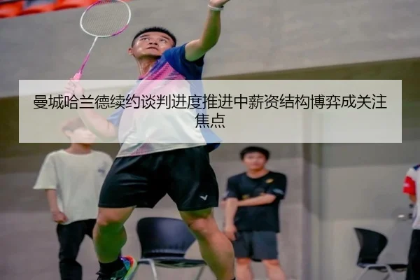 曼城哈兰德续约谈判进度推进中薪资结构博弈成关注焦点