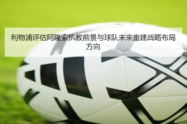 利物浦评估阿隆索执教前景与球队未来重建战略布局方向